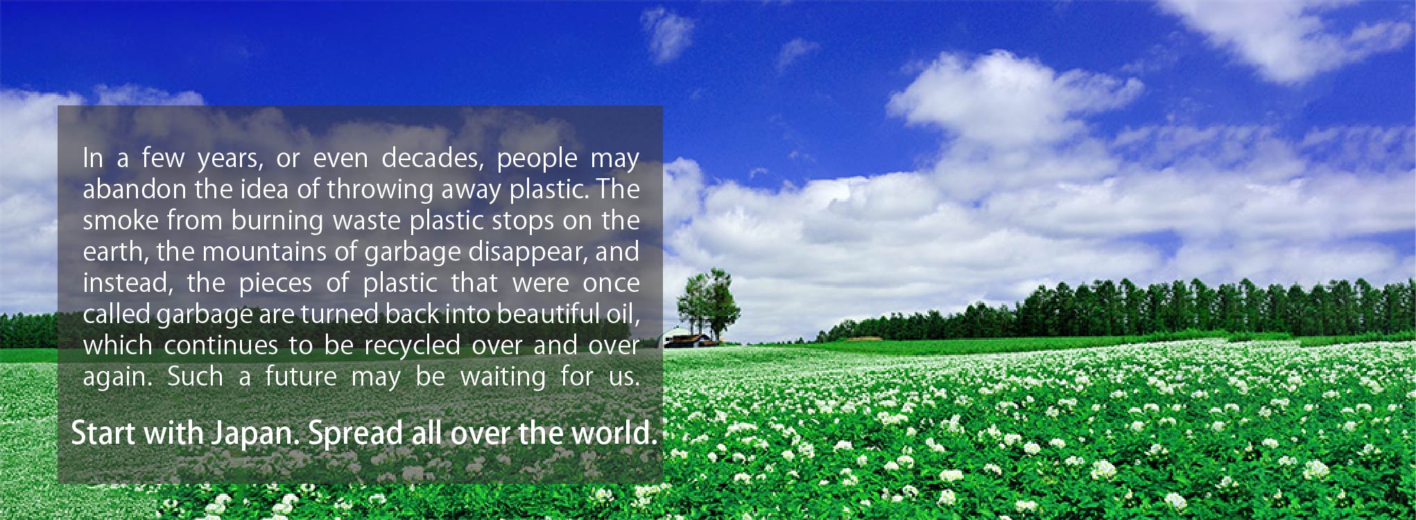 Years or even decades later. People may abandon the idea of ??throwing away plastic. When the smoke from burning waste plastic stops on the earth, the mountains of garbage disappear, and instead each piece of plastic, once called garbage, turns back into beautiful oil and continues to be recycled over and over again. Such a future may be waiting for us. Start with Japan. Spread all over the world.